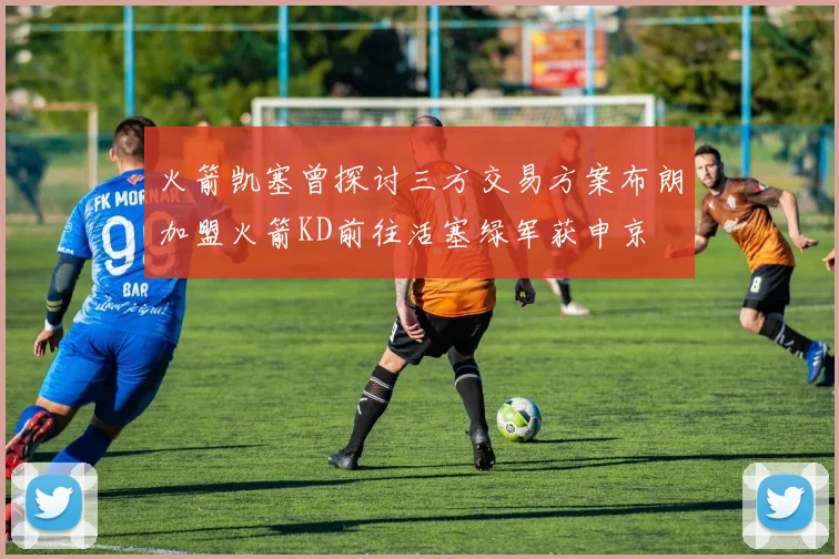 火箭凯塞曾探讨三方交易方案布朗加盟火箭KD前往活塞绿军获申京