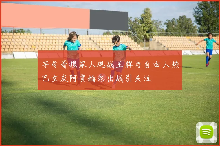 字母哥携家人观战王牌与自由人热巴女友阿贾精彩出战引关注
