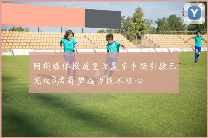 阿斯媒体报道皇马夏季中场引援已完结B席有望成为技术核心