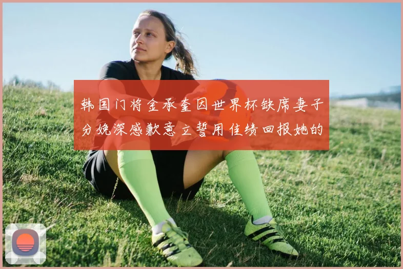 韩国门将金承奎因世界杯缺席妻子分娩深感歉意立誓用佳绩回报她的支持与爱