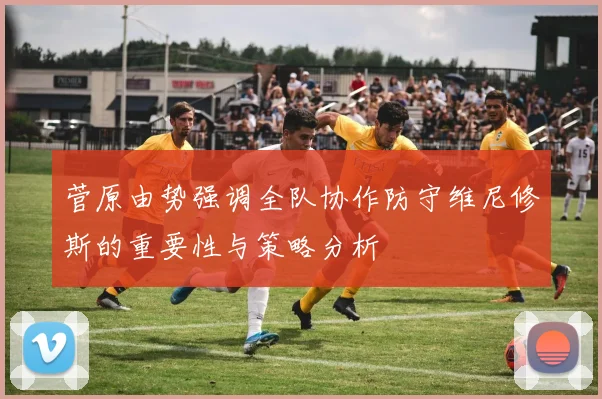菅原由势强调全队协作防守维尼修斯的重要性与策略分析