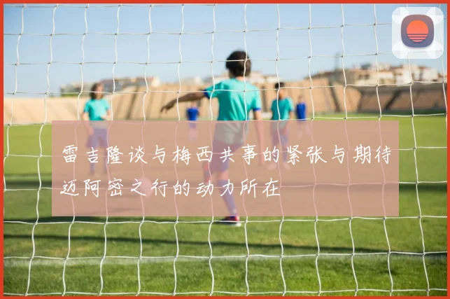 雷吉隆谈与梅西共事的紧张与期待迈阿密之行的动力所在